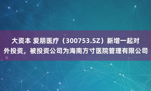 大资本 爱朋医疗（300753.SZ）新增一起对外投资，被投资公司为海南方寸医院管理有限公司