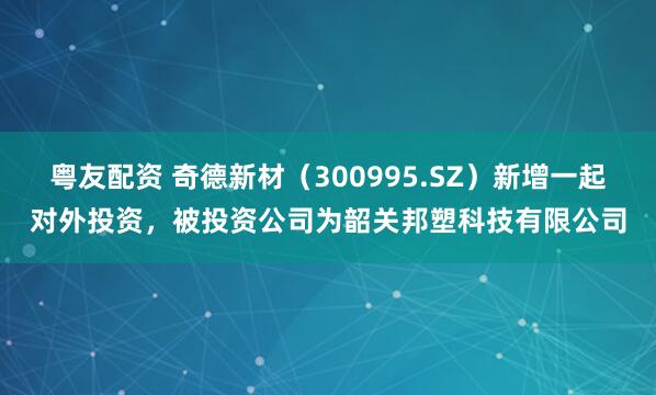 粤友配资 奇德新材（300995.SZ）新增一起对外投资，被投资公司为韶关邦塑科技有限公司