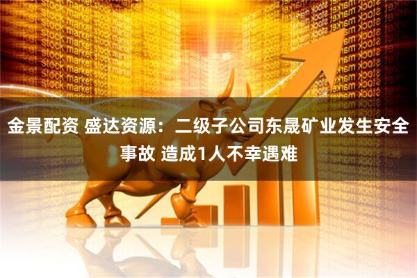 金景配资 盛达资源：二级子公司东晟矿业发生安全事故 造成1人不幸遇难