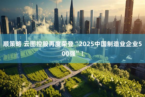 顺策略 云图控股再度荣登“2025中国制造业企业500强”！