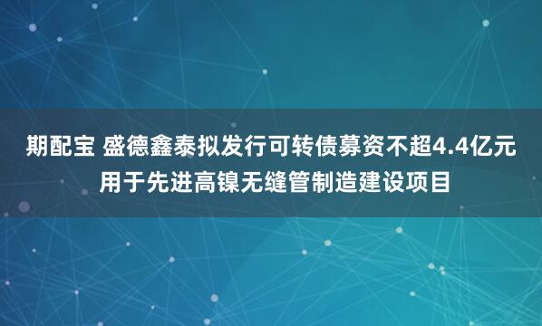 期配宝 盛德鑫泰拟发行可转债募资不超4.4亿元 用于先进高镍无缝管制造建设项目