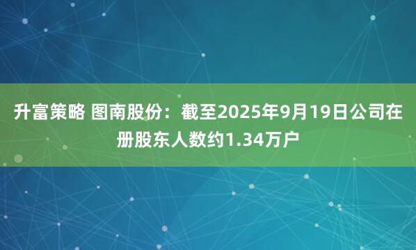 升富策略 图南股份：截至2025年9月19日公司在册股东人数约1.34万户