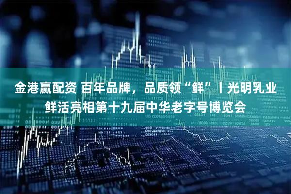 金港赢配资 百年品牌，品质领“鲜”丨光明乳业鲜活亮相第十九届中华老字号博览会