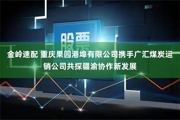 金岭速配 重庆果园港埠有限公司携手广汇煤炭运销公司共探疆渝协作新发展