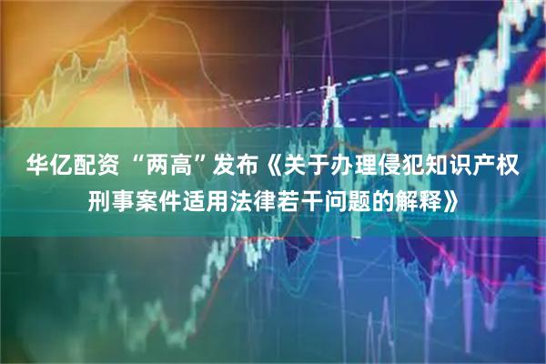 华亿配资 “两高”发布《关于办理侵犯知识产权刑事案件适用法律若干问题的解释》