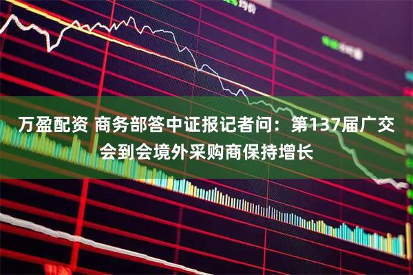万盈配资 商务部答中证报记者问：第137届广交会到会境外采购商保持增长