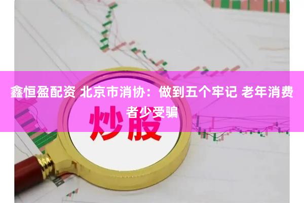 鑫恒盈配资 北京市消协：做到五个牢记 老年消费者少受骗