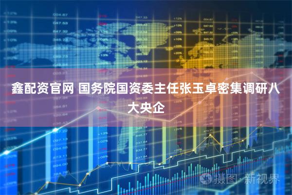鑫配资官网 国务院国资委主任张玉卓密集调研八大央企