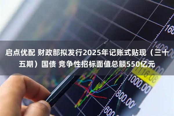 启点优配 财政部拟发行2025年记账式贴现（三十五期）国债 竞争性招标面值总额550亿元