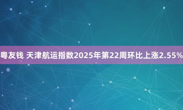 粤友钱 天津航运指数2025年第22周环比上涨2.55%