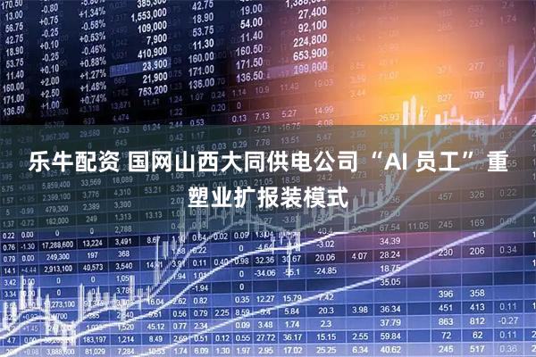乐牛配资 国网山西大同供电公司 “AI 员工” 重塑业扩报装模式