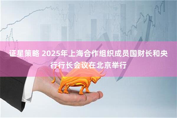 证星策略 2025年上海合作组织成员国财长和央行行长会议在北京举行