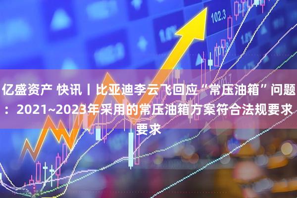 亿盛资产 快讯丨比亚迪李云飞回应“常压油箱”问题：2021~2023年采用的常压油箱方案符合法规要求