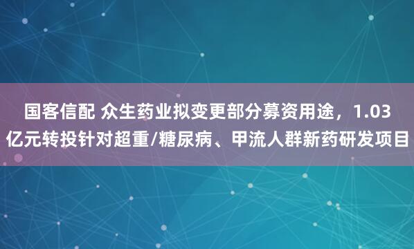 国客信配 众生药业拟变更部分募资用途，1.03亿元转投针对超重/糖尿病、甲流人群新药研发项目