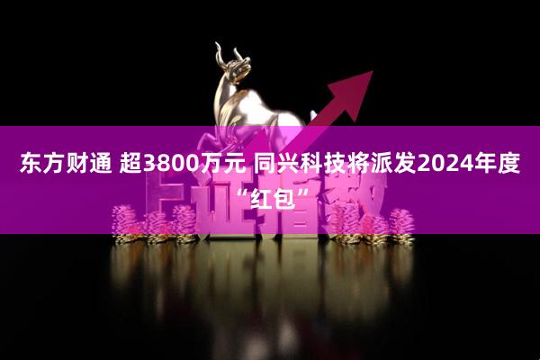 东方财通 超3800万元 同兴科技将派发2024年度“红包”