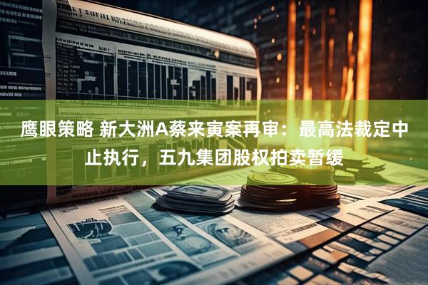 鹰眼策略 新大洲A蔡来寅案再审：最高法裁定中止执行，五九集团股权拍卖暂缓