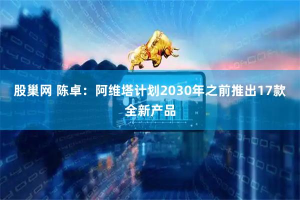 股巢网 陈卓：阿维塔计划2030年之前推出17款全新产品
