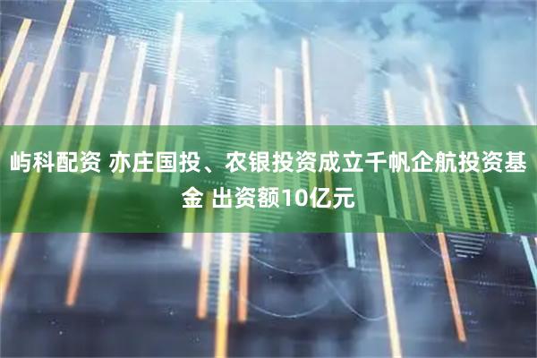 屿科配资 亦庄国投、农银投资成立千帆企航投资基金 出资额10亿元