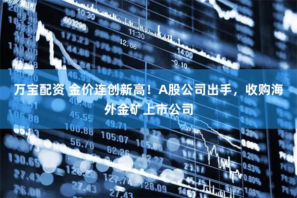 万宝配资 金价连创新高！A股公司出手，收购海外金矿上市公司