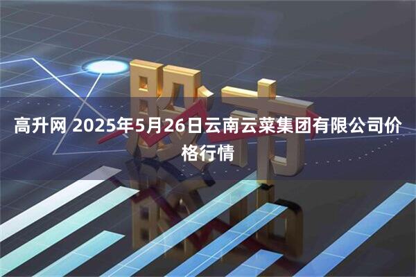 高升网 2025年5月26日云南云菜集团有限公司价格行情