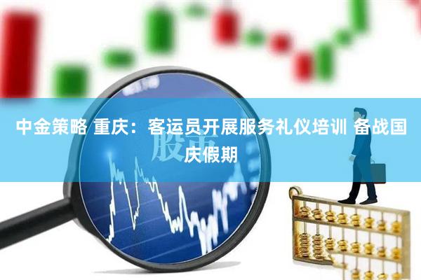 中金策略 重庆：客运员开展服务礼仪培训 备战国庆假期