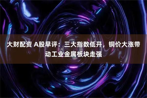 大财配资 A股早评：三大指数低开，铜价大涨带动工业金属板块走强