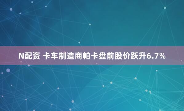 N配资 卡车制造商帕卡盘前股价跃升6.7%
