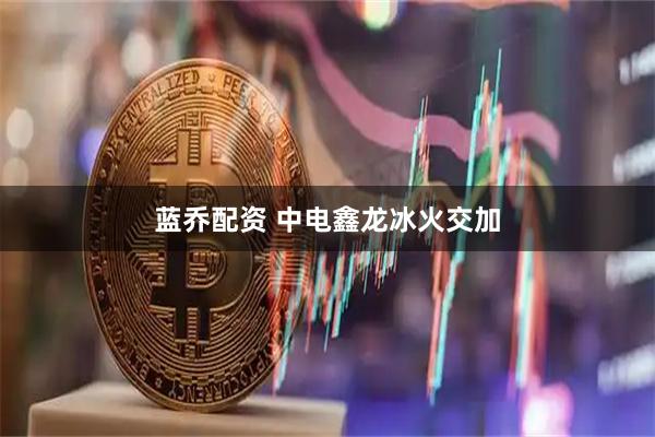 蓝乔配资 中电鑫龙冰火交加