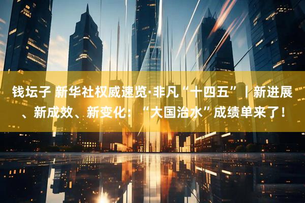 钱坛子 新华社权威速览·非凡“十四五”丨新进展、新成效、新变化：“大国治水”成绩单来了！