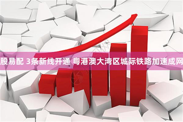 股易配 3条新线开通 粤港澳大湾区城际铁路加速成网
