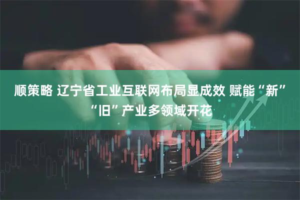 顺策略 辽宁省工业互联网布局显成效 赋能“新”“旧”产业多领域开花
