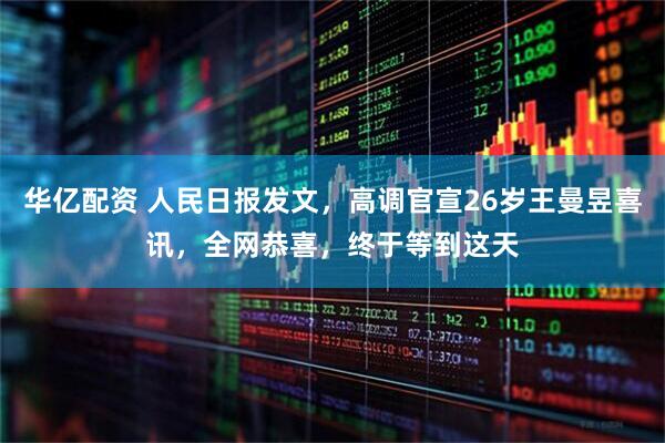 华亿配资 人民日报发文，高调官宣26岁王曼昱喜讯，全网恭喜，终于等到这天