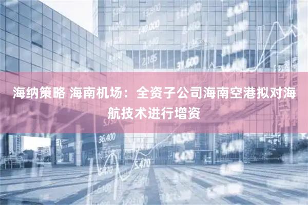 海纳策略 海南机场：全资子公司海南空港拟对海航技术进行增资