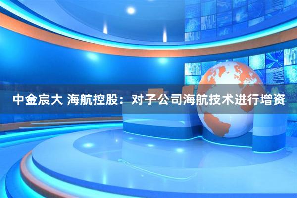 中金宸大 海航控股：对子公司海航技术进行增资