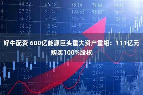 好牛配资 600亿能源巨头重大资产重组:111亿元购买100%股权