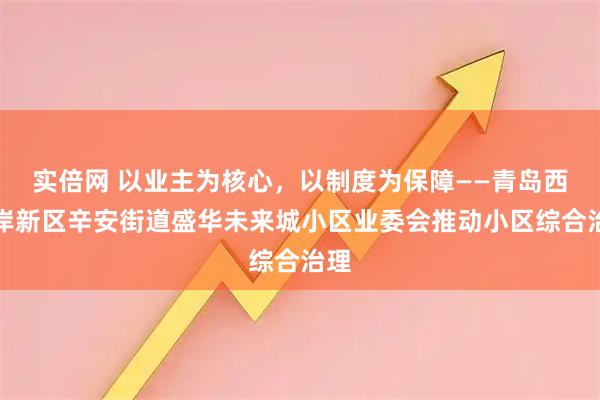 实倍网 以业主为核心,以制度为保障——青岛西海岸新区辛安街道盛华未来城小区业委会推动小区综合治理