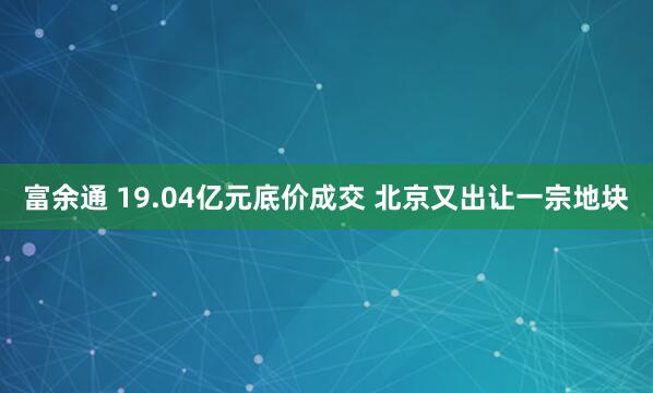 富余通 19.04亿元底价成交 北京又出让一宗地块