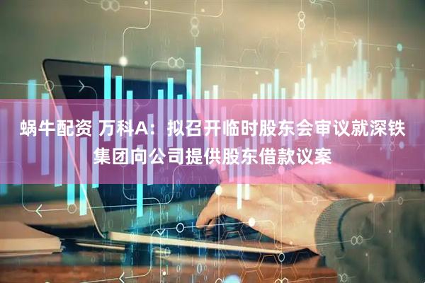 蜗牛配资 万科A：拟召开临时股东会审议就深铁集团向公司提供股东借款议案