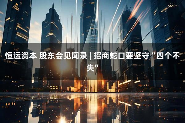 恒运资本 股东会见闻录 | 招商蛇口要坚守“四个不失”